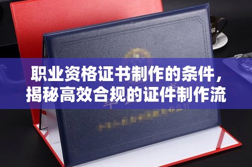 万宁职业资格证书制作的条件，揭秘高效合规的证件制作流程